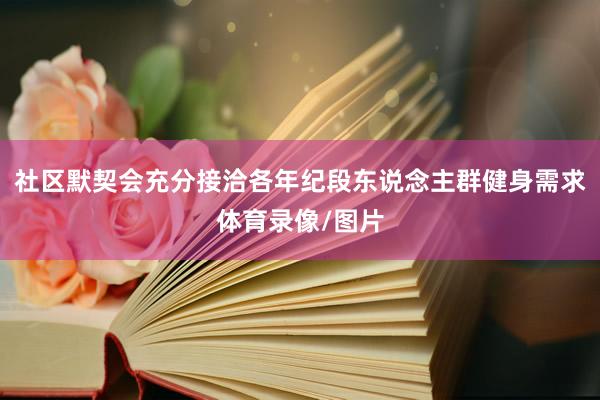 社区默契会充分接洽各年纪段东说念主群健身需求体育录像/图片