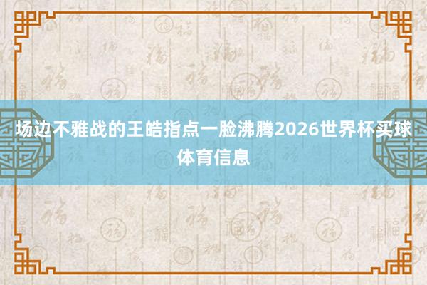 场边不雅战的王皓指点一脸沸腾2026世界杯买球体育信息