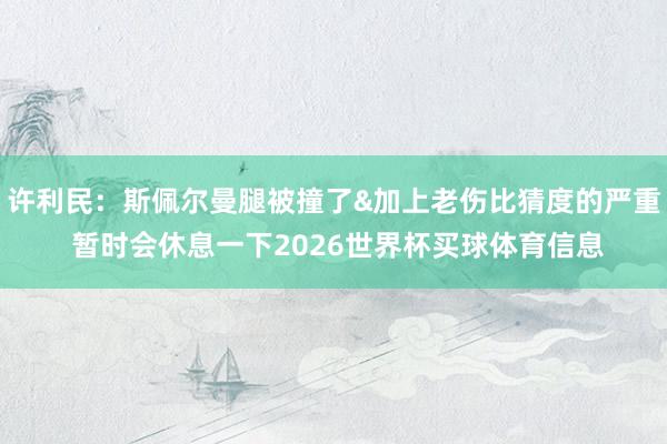 许利民：斯佩尔曼腿被撞了&加上老伤比猜度的严重 暂时会休息一下2026世界杯买球体育信息