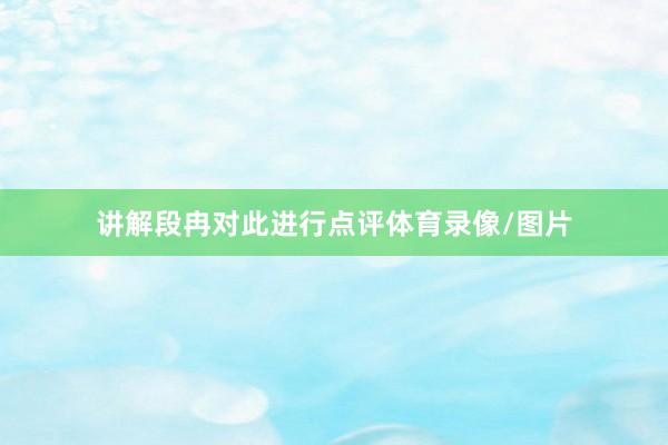 讲解段冉对此进行点评体育录像/图片