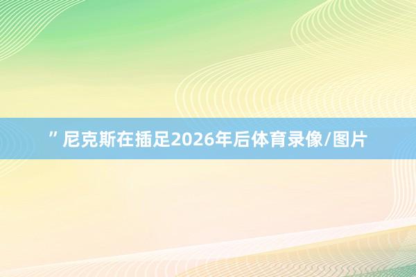 ”尼克斯在插足2026年后体育录像/图片
