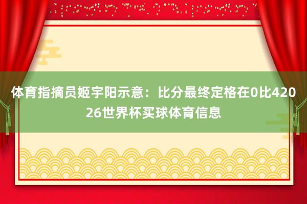 体育指摘员姬宇阳示意：比分最终定格在0比42026世界杯买球体育信息