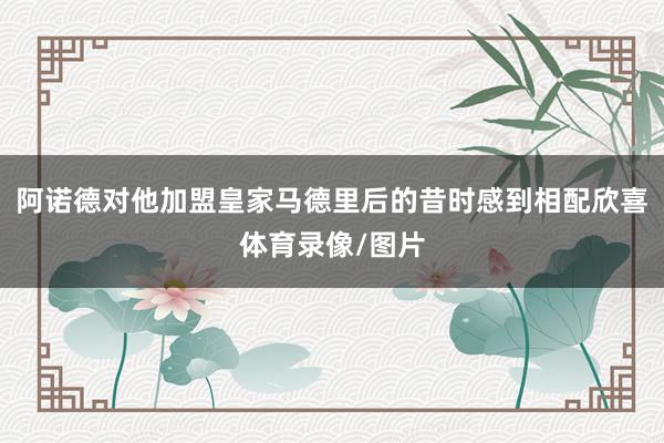 阿诺德对他加盟皇家马德里后的昔时感到相配欣喜体育录像/图片