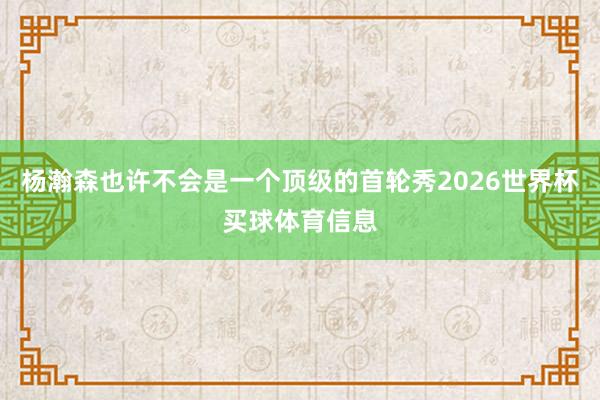 杨瀚森也许不会是一个顶级的首轮秀2026世界杯买球体育信息