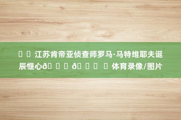 ㊗️江苏肯帝亚侦查师罗马·马特维耶夫诞辰惬心🎂🎊 ​体育录像/图片