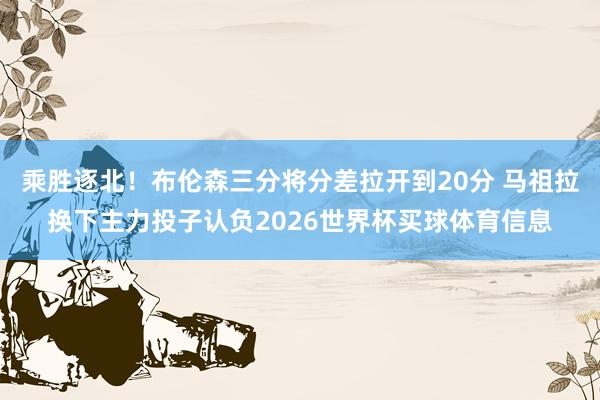 乘胜逐北！布伦森三分将分差拉开到20分 马祖拉换下主力投子认负2026世界杯买球体育信息