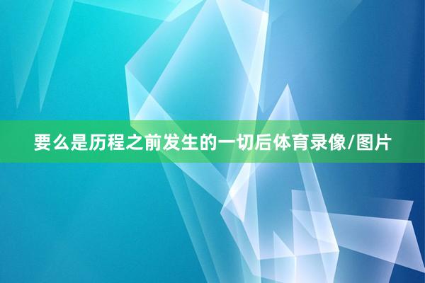 要么是历程之前发生的一切后体育录像/图片