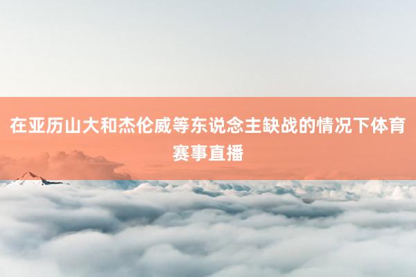 在亚历山大和杰伦威等东说念主缺战的情况下体育赛事直播