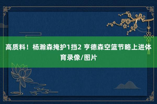 高质料！杨瀚森掩护1挡2 亨德森空篮节略上进体育录像/图片