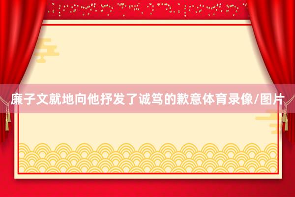 廉子文就地向他抒发了诚笃的歉意体育录像/图片