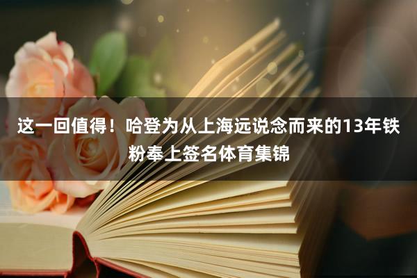 这一回值得！哈登为从上海远说念而来的13年铁粉奉上签名体育集锦