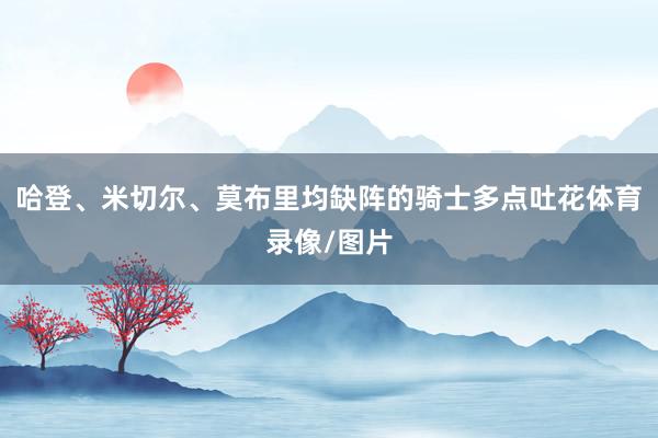 哈登、米切尔、莫布里均缺阵的骑士多点吐花体育录像/图片