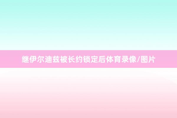继伊尔迪兹被长约锁定后体育录像/图片