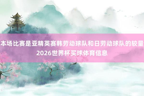 本场比赛是亚精英赛韩劳动球队和日劳动球队的较量2026世界杯买球体育信息