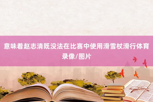 意味着赵志清既没法在比赛中使用滑雪杖滑行体育录像/图片