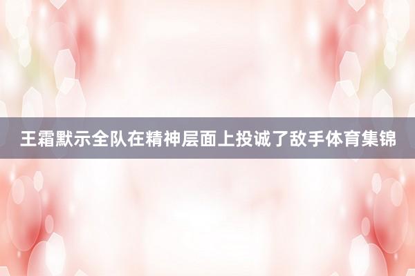 王霜默示全队在精神层面上投诚了敌手体育集锦