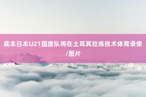 底本日本U21国度队将在土耳其拉练技术体育录像/图片