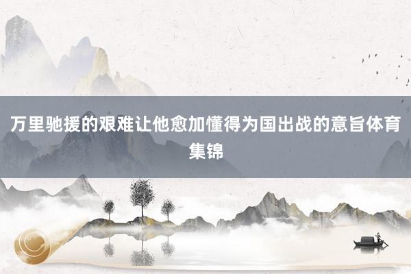 万里驰援的艰难让他愈加懂得为国出战的意旨体育集锦