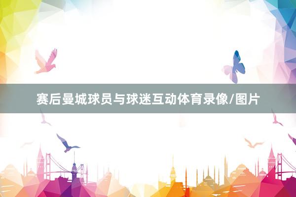 赛后曼城球员与球迷互动体育录像/图片