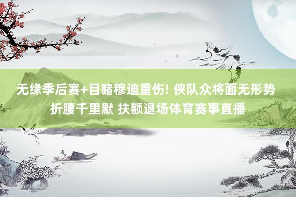 无缘季后赛+目睹穆迪重伤! 侠队众将面无形势 折腰千里默 扶额退场体育赛事直播