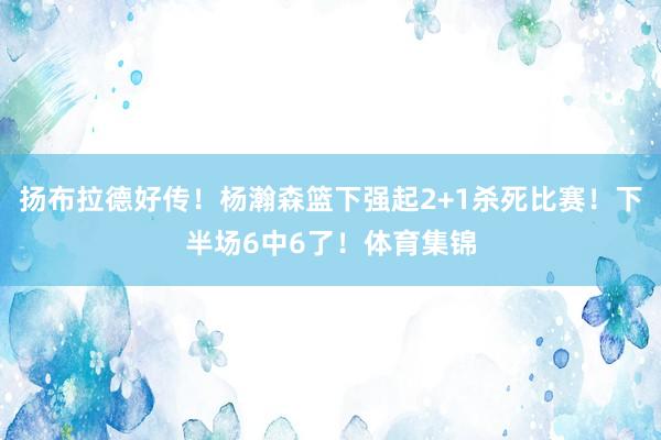 扬布拉德好传！杨瀚森篮下强起2+1杀死比赛！下半场6中6了！体育集锦