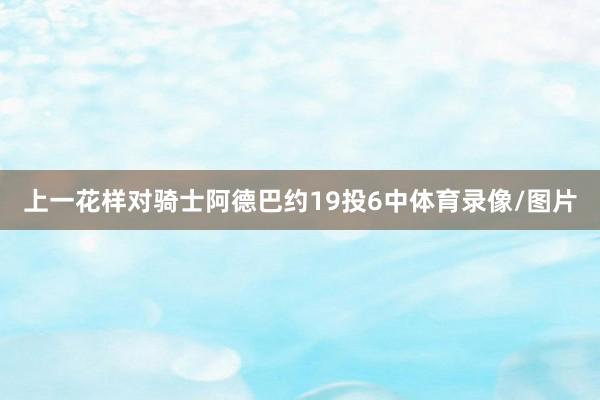 上一花样对骑士阿德巴约19投6中体育录像/图片