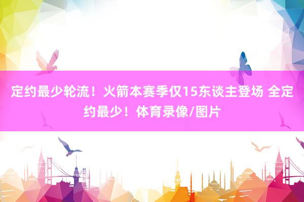 定约最少轮流！火箭本赛季仅15东谈主登场 全定约最少！体育录像/图片