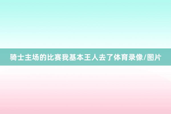 骑士主场的比赛我基本王人去了体育录像/图片
