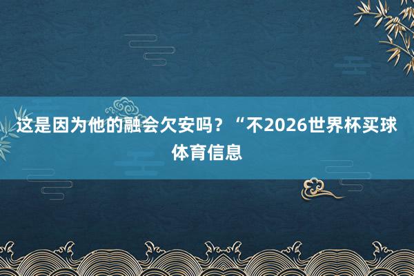 这是因为他的融会欠安吗？“不2026世界杯买球体育信息