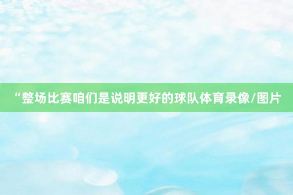 “整场比赛咱们是说明更好的球队体育录像/图片
