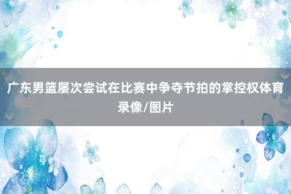 广东男篮屡次尝试在比赛中争夺节拍的掌控权体育录像/图片