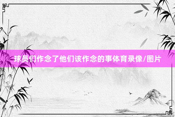 球员们作念了他们该作念的事体育录像/图片