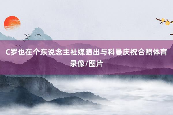 C罗也在个东说念主社媒晒出与科曼庆祝合照体育录像/图片