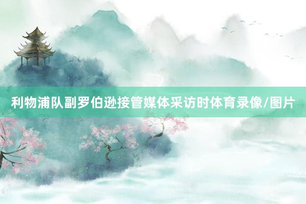 利物浦队副罗伯逊接管媒体采访时体育录像/图片