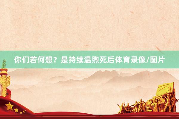 你们若何想？是持续温煦死后体育录像/图片
