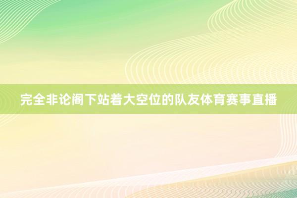 完全非论阁下站着大空位的队友体育赛事直播