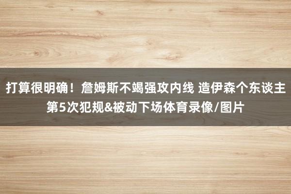 打算很明确！詹姆斯不竭强攻内线 造伊森个东谈主第5次犯规&被动下场体育录像/图片