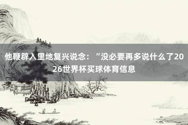 他鞭辟入里地复兴说念：“没必要再多说什么了2026世界杯买球体育信息