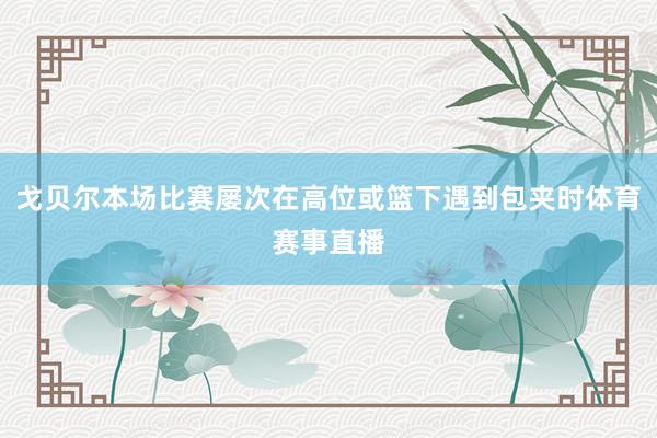 戈贝尔本场比赛屡次在高位或篮下遇到包夹时体育赛事直播