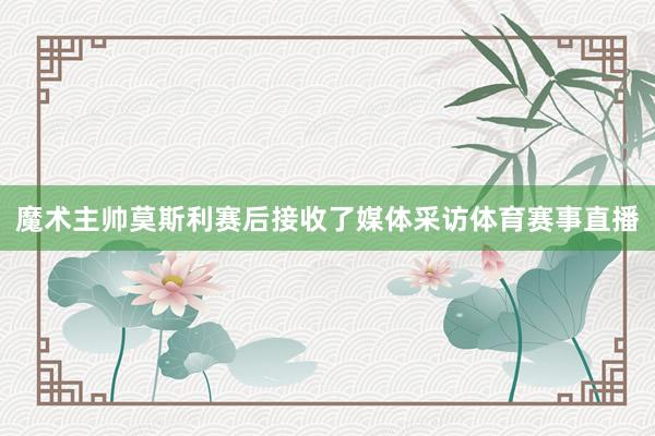 魔术主帅莫斯利赛后接收了媒体采访体育赛事直播