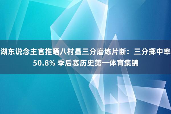 湖东说念主官推晒八村塁三分磨练片断：三分掷中率50.8% 季后赛历史第一体育集锦