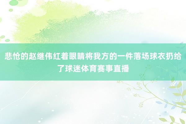 悲怆的赵继伟红着眼睛将我方的一件落场球衣扔给了球迷体育赛事直播