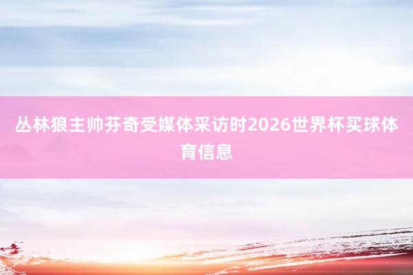 丛林狼主帅芬奇受媒体采访时2026世界杯买球体育信息