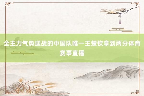 全主力气势迎战的中国队唯一王楚钦拿到两分体育赛事直播