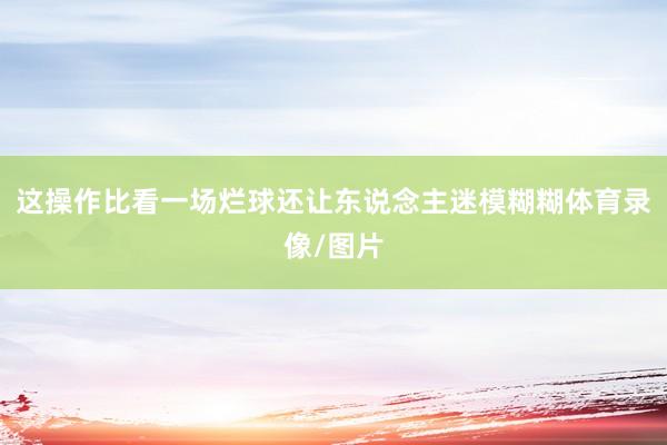 这操作比看一场烂球还让东说念主迷模糊糊体育录像/图片