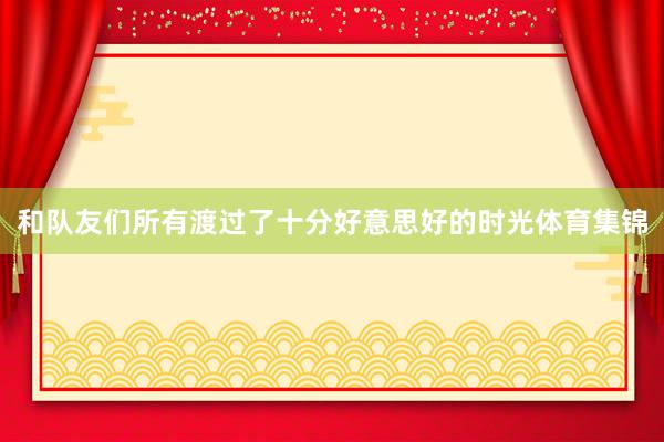 和队友们所有渡过了十分好意思好的时光体育集锦